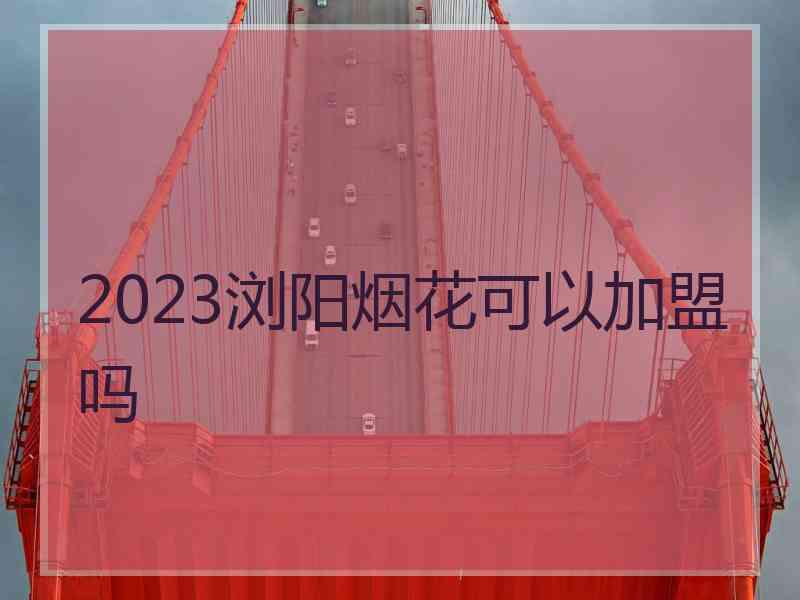 2023浏阳烟花可以加盟吗