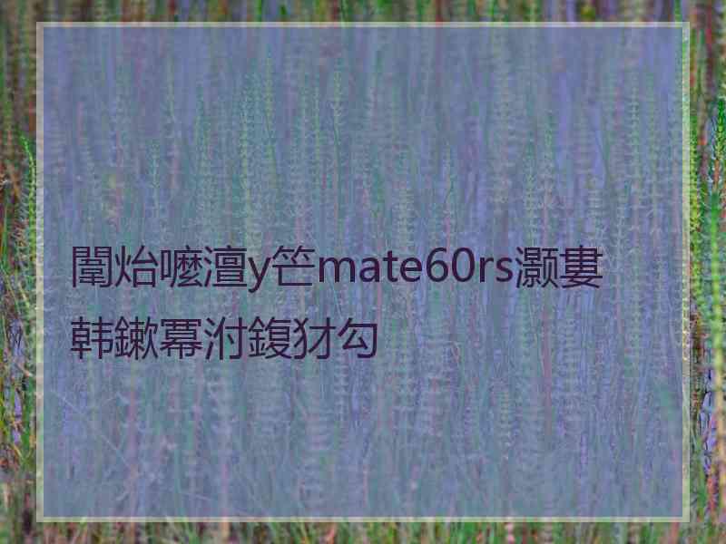 闈炲嚒澶у笀mate60rs灏婁韩鏉冪泭鍑犲勾