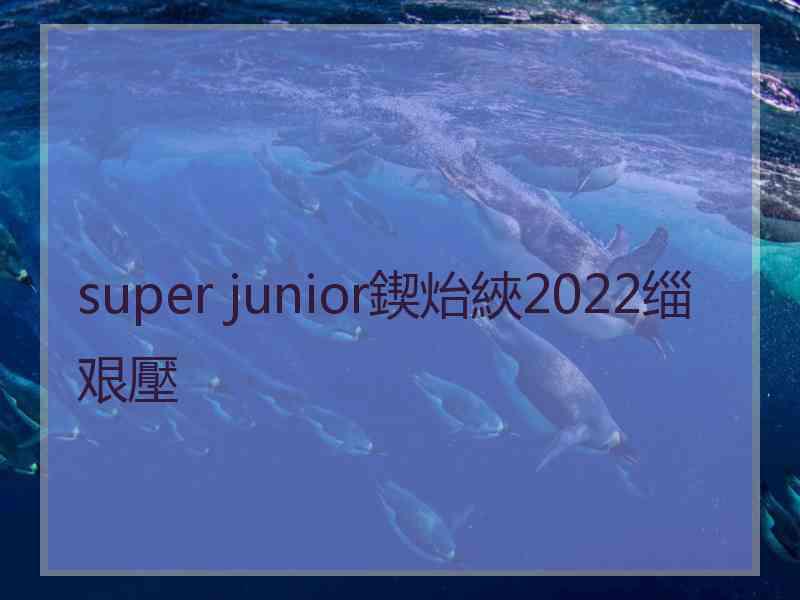 super junior鍥炲綊2022缁艰壓