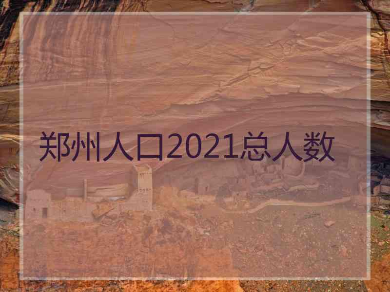 郑州人口2021总人数