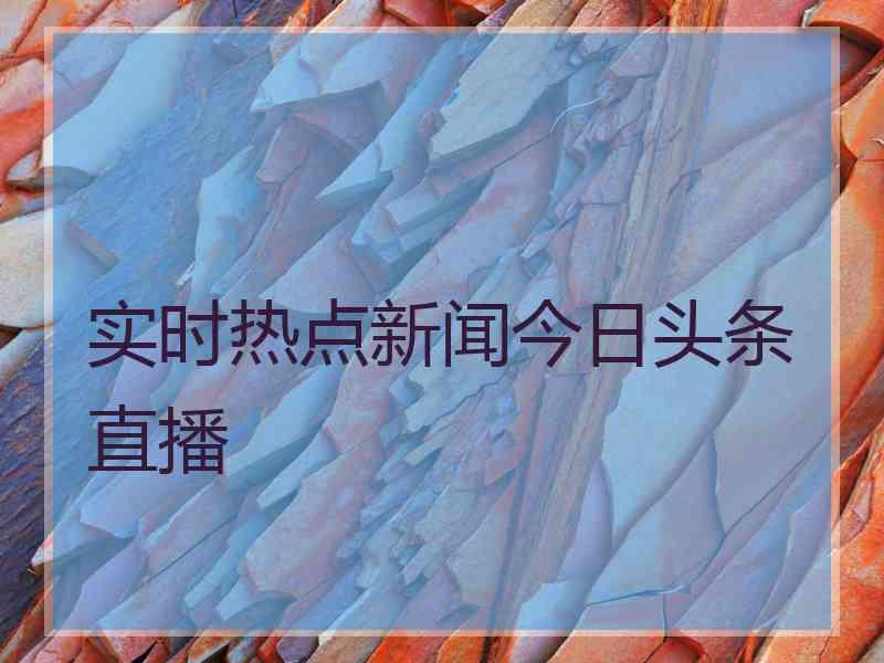 实时热点新闻今日头条直播