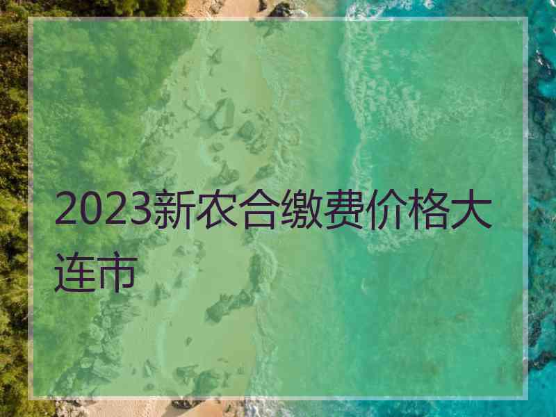 2023新农合缴费价格大连市