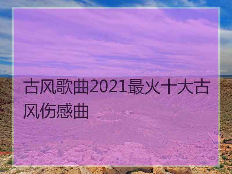 古风歌曲2021最火十大古风伤感曲