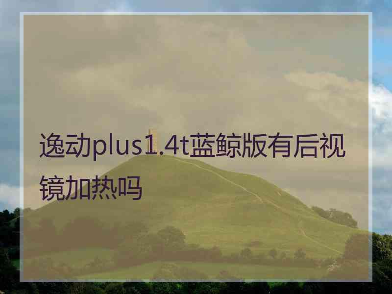 逸动plus1.4t蓝鲸版有后视镜加热吗