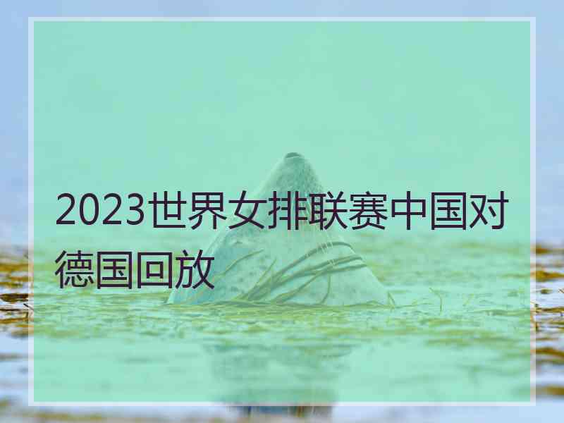 2023世界女排联赛中国对德国回放