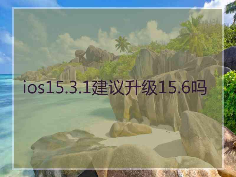 ios15.3.1建议升级15.6吗