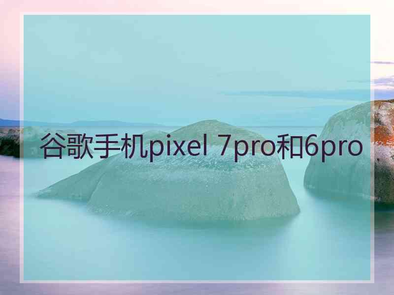 谷歌手机pixel 7pro和6pro