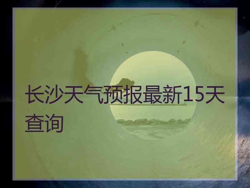 长沙天气预报最新15天查询