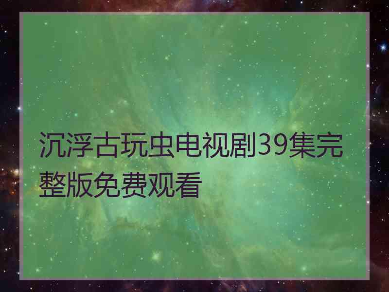 沉浮古玩虫电视剧39集完整版免费观看