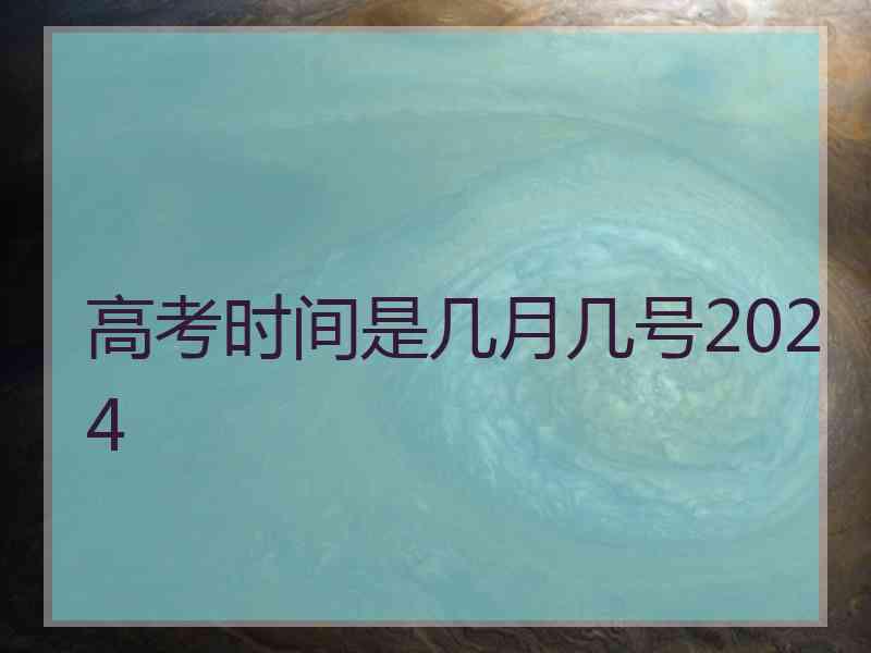 高考时间是几月几号2024