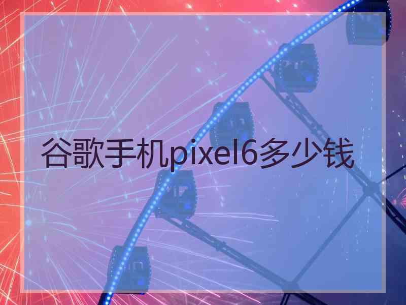 谷歌手机pixel6多少钱