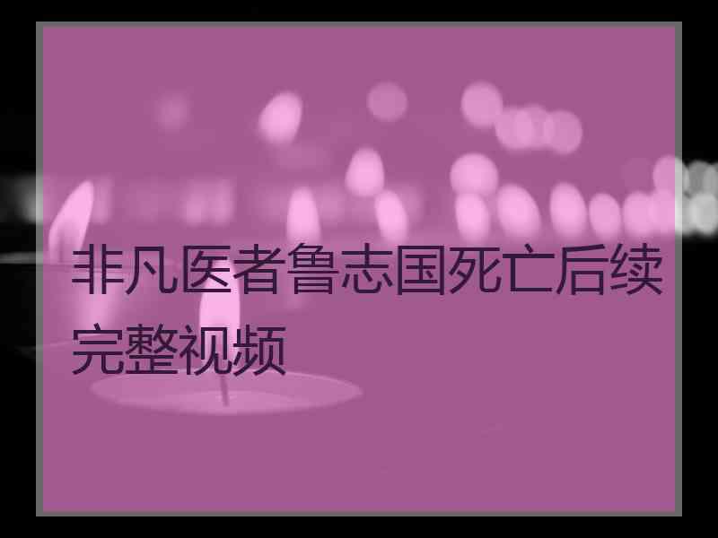 非凡医者鲁志国死亡后续完整视频