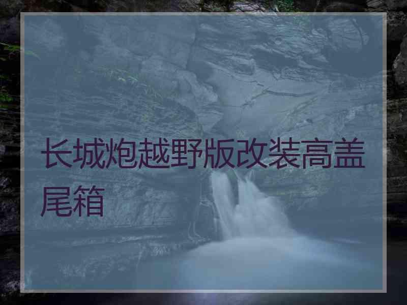 长城炮越野版改装高盖尾箱