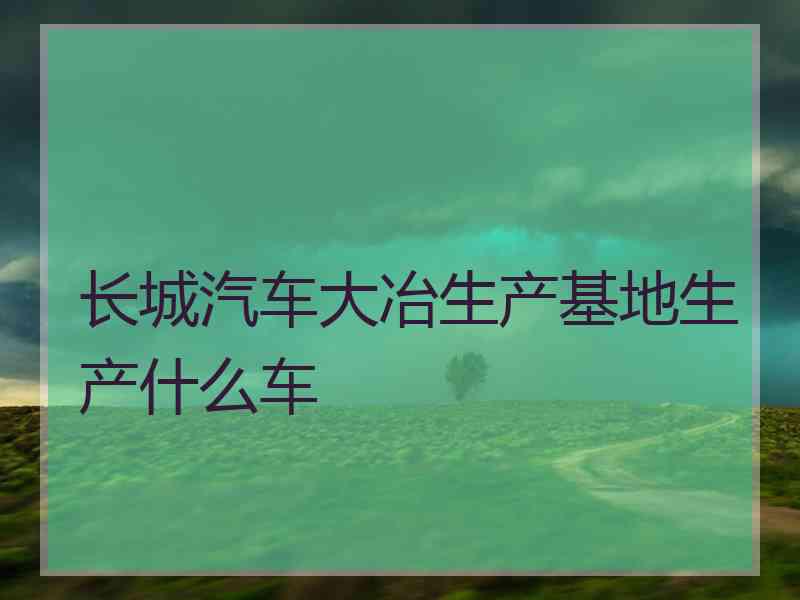 长城汽车大冶生产基地生产什么车